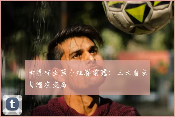世界杯女篮小组赛前瞻：三大看点与潜在变局