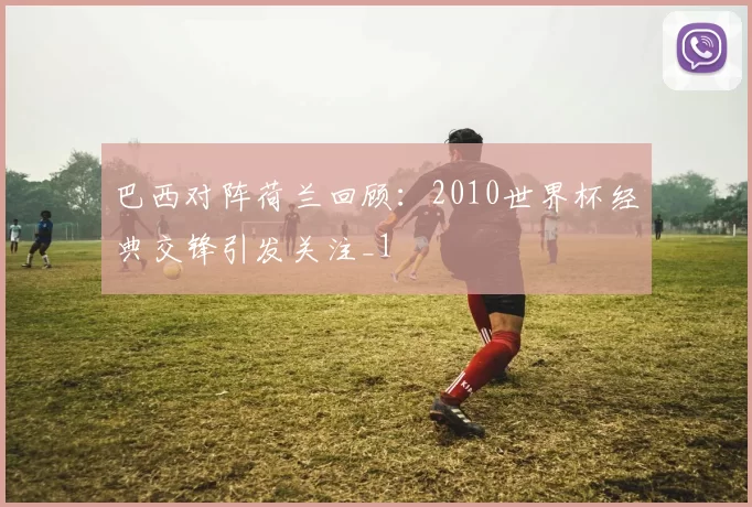 巴西对阵荷兰回顾：2010世界杯经典交锋引发关注_1