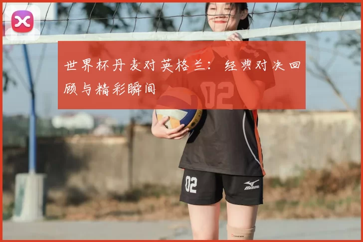 世界杯丹麦对英格兰：经典对决回顾与精彩瞬间