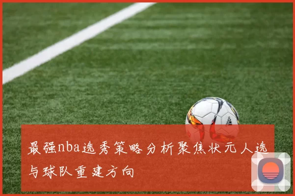 最强nba选秀策略分析聚焦状元人选与球队重建方向
