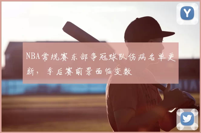 NBA常规赛东部争冠球队伤病名单更新，季后赛前景面临变数