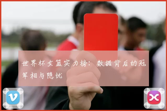 世界杯女篮实力榜：数据背后的冠军相与隐忧