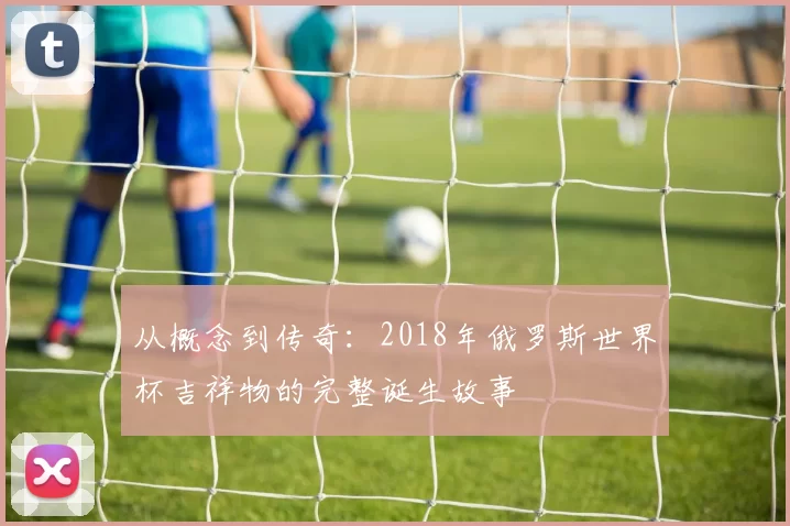 从概念到传奇：2018年俄罗斯世界杯吉祥物的完整诞生故事