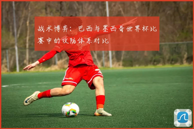 战术博弈:巴西与墨西哥世界杯比赛中的攻防体系对比