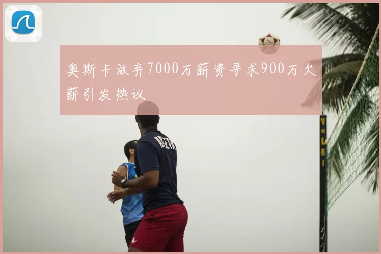 奥斯卡放弃7000万薪资寻求900万欠薪引发热议