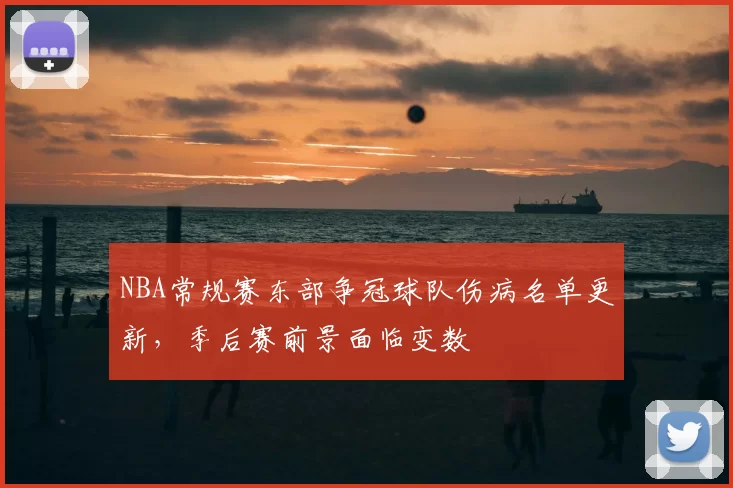 NBA常规赛东部争冠球队伤病名单更新，季后赛前景面临变数