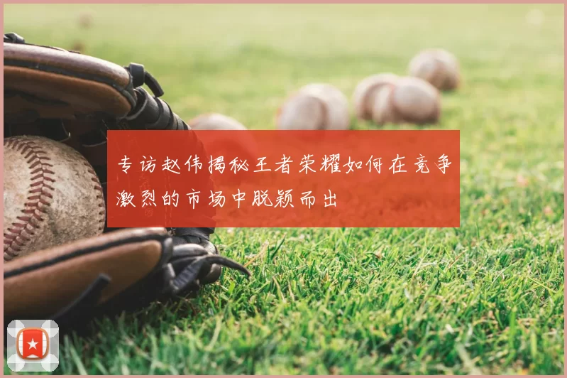 专访赵伟揭秘王者荣耀如何在竞争激烈的市场中脱颖而出