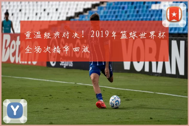 重温经典对决！2019年篮球世界杯全场次精华回放