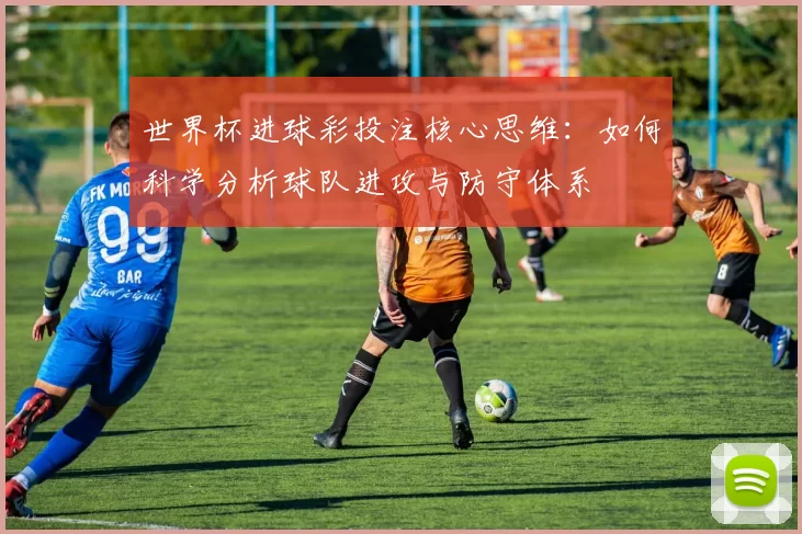 世界杯进球彩投注核心思维：如何科学分析球队进攻与防守体系