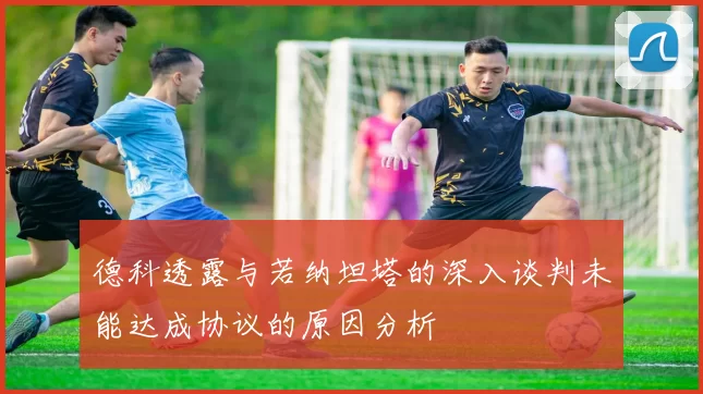 德科透露与若纳坦塔的深入谈判未能达成协议的原因分析