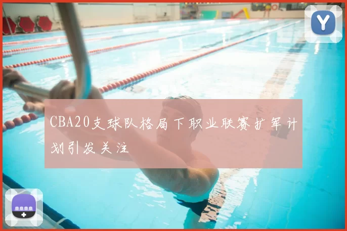 CBA20支球队格局下职业联赛扩军计划引发关注