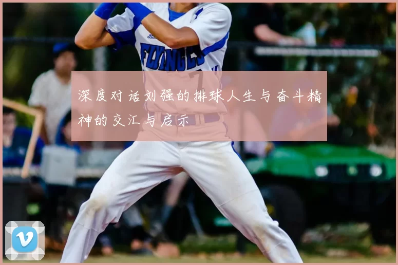 深度对话刘强的排球人生与奋斗精神的交汇与启示