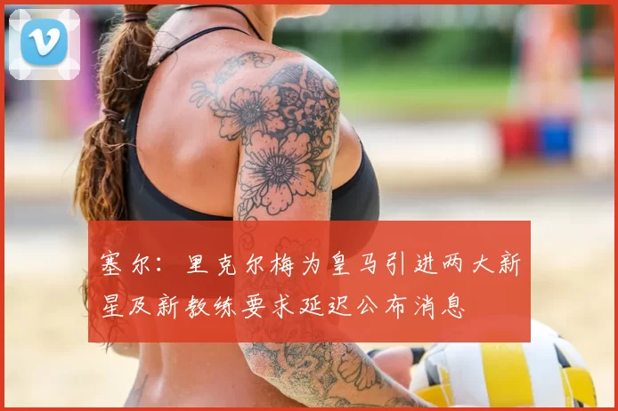 塞尔：里克尔梅为皇马引进两大新星及新教练要求延迟公布消息