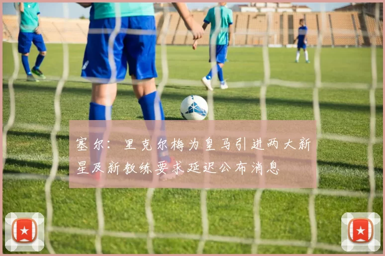 塞尔：里克尔梅为皇马引进两大新星及新教练要求延迟公布消息