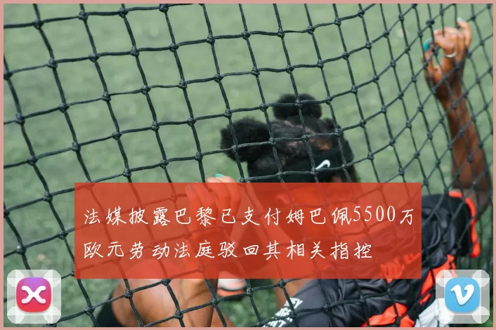 法媒披露巴黎已支付姆巴佩5500万欧元劳动法庭驳回其相关指控
