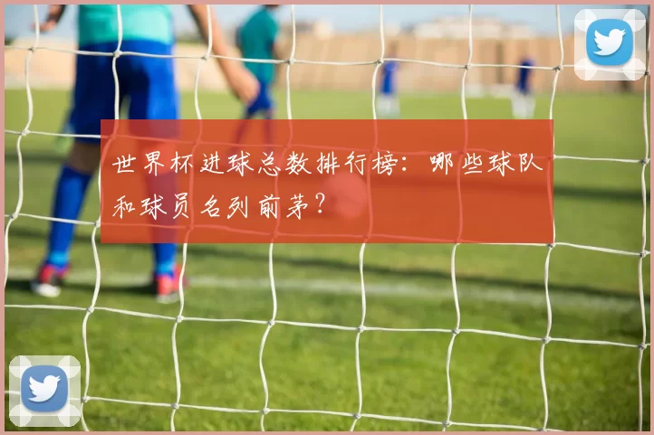 世界杯进球总数排行榜：哪些球队和球员名列前茅？