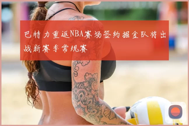 巴特力重返NBA赛场签约掘金队将出战新赛季常规赛
