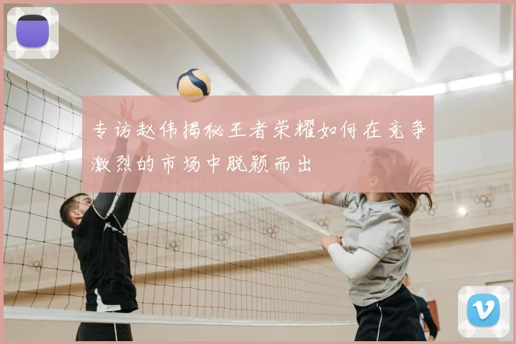 专访赵伟揭秘王者荣耀如何在竞争激烈的市场中脱颖而出