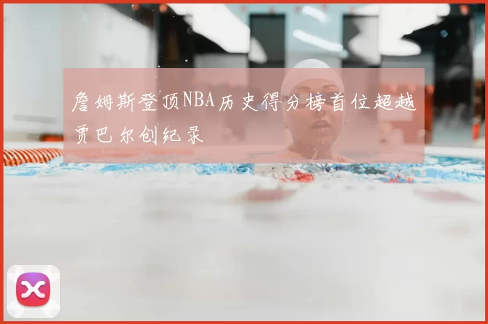 詹姆斯登顶NBA历史得分榜首位超越贾巴尔创纪录